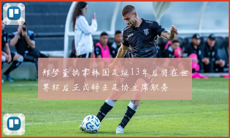 郑梦奎执掌韩国足坛13年后将在世界杯后正式辞去足协主席职务