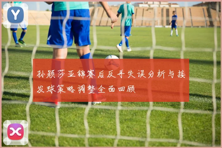 孙颖莎亚锦赛后反手失误分析与接发球策略调整全面回顾