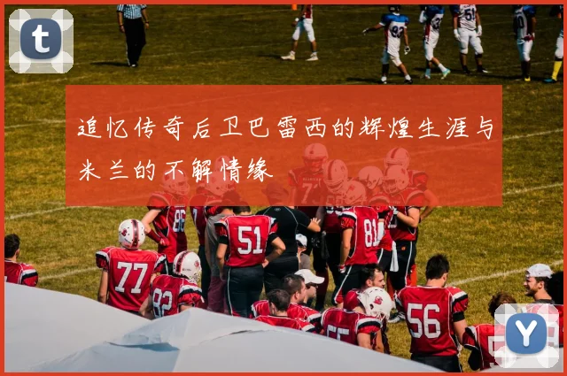 追忆传奇后卫巴雷西的辉煌生涯与米兰的不解情缘
