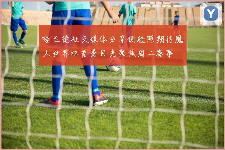 哈兰德社交媒体分享侧脸照期待魔人世界杯首秀目光聚焦周二赛事