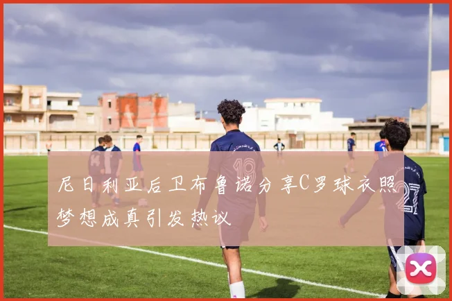 尼日利亚后卫布鲁诺分享C罗球衣照梦想成真引发热议