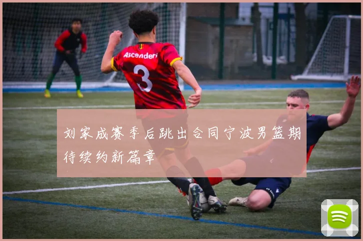 刘家成赛季后跳出合同宁波男篮期待续约新篇章