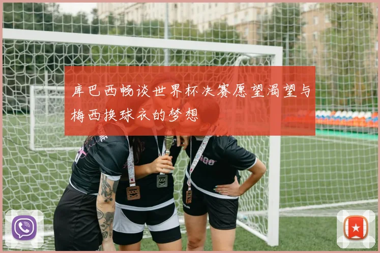 库巴西畅谈世界杯决赛愿望渴望与梅西换球衣的梦想