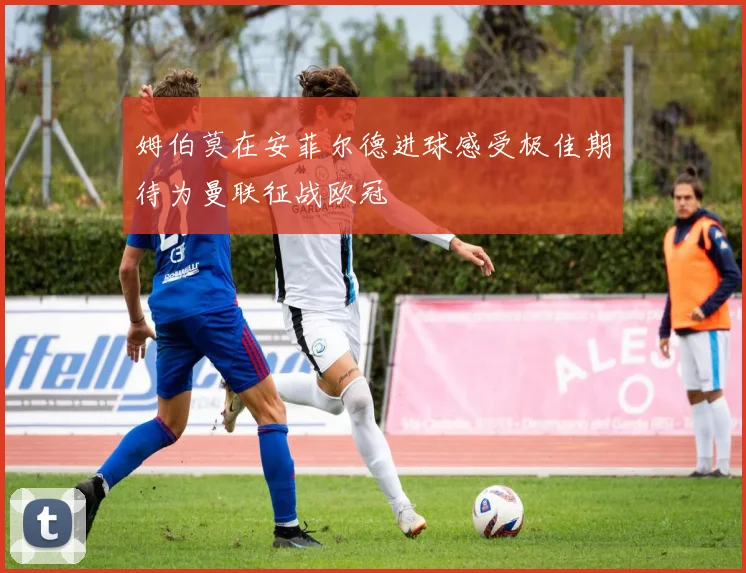 姆伯莫在安菲尔德进球感受极佳期待为曼联征战欧冠