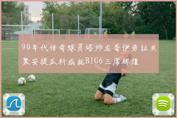 90年代传奇球员塔帅龙哥伊劳拉共聚安提瓜科成就BIG6三席辉煌