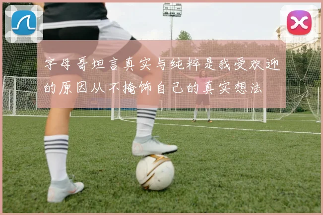 字母哥坦言真实与纯粹是我受欢迎的原因从不掩饰自己的真实想法