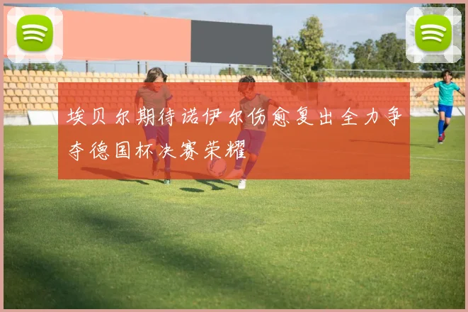 埃贝尔期待诺伊尔伤愈复出全力争夺德国杯决赛荣耀