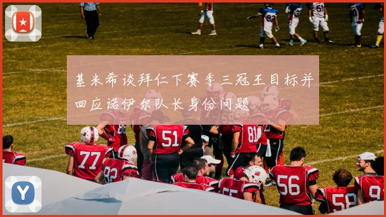 基米希谈拜仁下赛季三冠王目标并回应诺伊尔队长身份问题