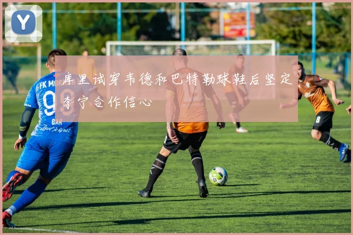 库里试穿韦德和巴特勒球鞋后坚定李宁合作信心