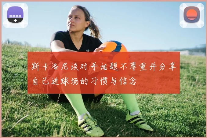 斯卡洛尼谈对手话题不尊重并分享自己进球场的习惯与信念