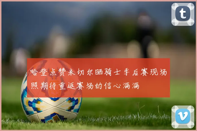 哈登点赞米切尔晒骑士季后赛现场照期待重返赛场的信心满满