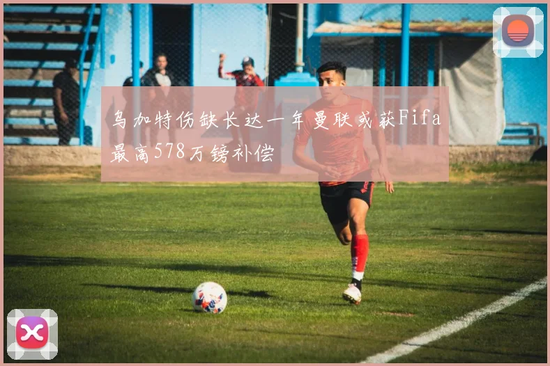 乌加特伤缺长达一年曼联或获Fifa最高578万镑补偿