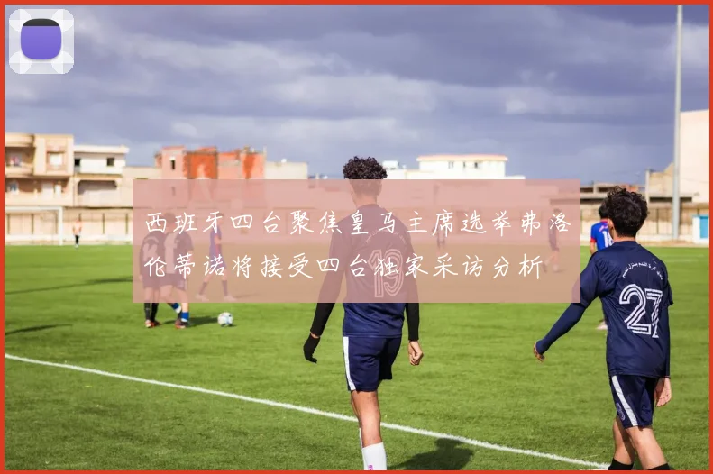 西班牙四台聚焦皇马主席选举弗洛伦蒂诺将接受四台独家采访分析