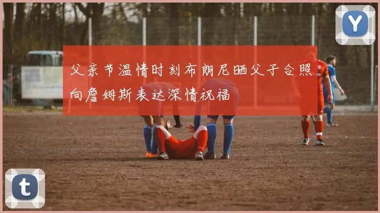 父亲节温情时刻布朗尼晒父子合照向詹姆斯表达深情祝福