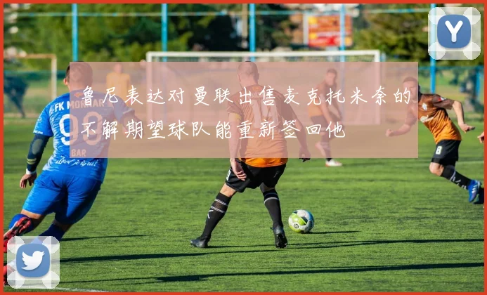 鲁尼表达对曼联出售麦克托米奈的不解期望球队能重新签回他
