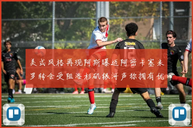 美式风格再现阿斯曝迈阿密卡塞米罗转会受阻洛杉矶银河声称拥有优先签约权