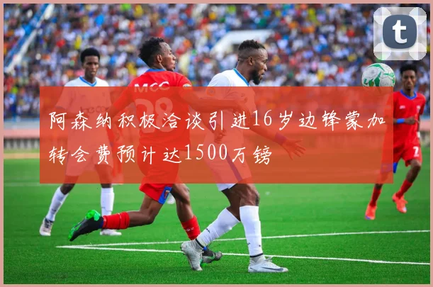 阿森纳积极洽谈引进16岁边锋蒙加转会费预计达1500万镑