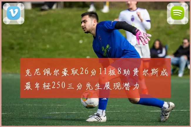 克尼佩尔豪取26分11板8助费尔斯成最年轻250三分先生展现潜力