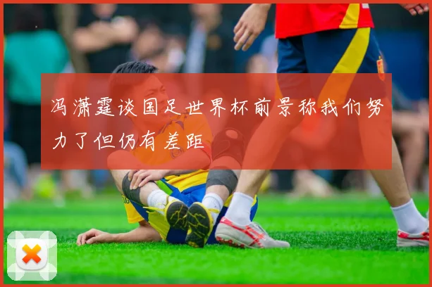 冯潇霆谈国足世界杯前景称我们努力了但仍有差距