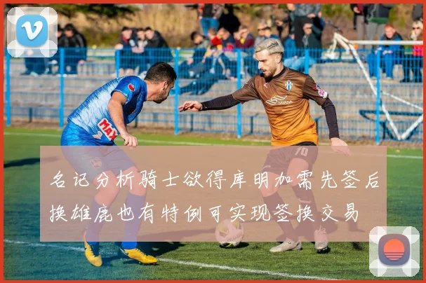 名记分析骑士欲得库明加需先签后换雄鹿也有特例可实现签换交易