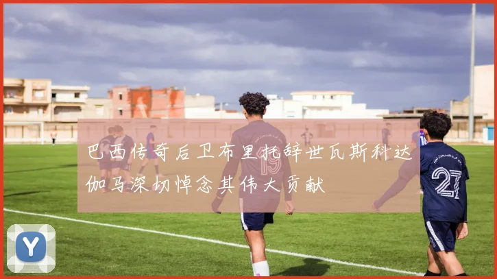 巴西传奇后卫布里托辞世瓦斯科达伽马深切悼念其伟大贡献