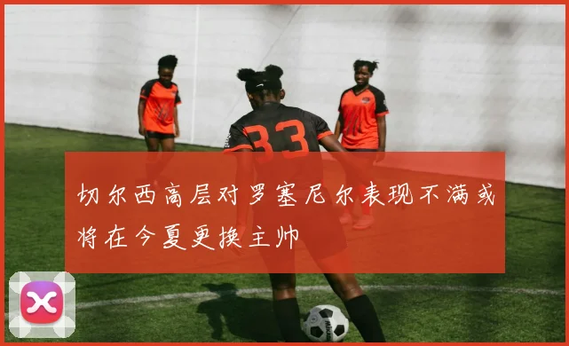 切尔西高层对罗塞尼尔表现不满或将在今夏更换主帅