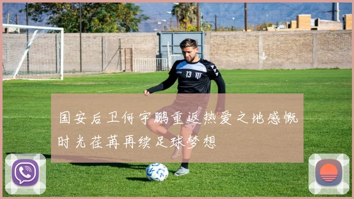 国安后卫何宇鹏重返热爱之地感慨时光荏苒再续足球梦想