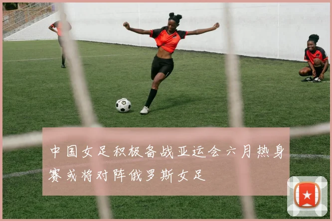 中国女足积极备战亚运会六月热身赛或将对阵俄罗斯女足