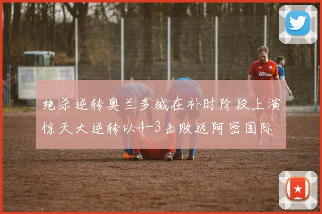 绝杀逆转奥兰多城在补时阶段上演惊天大逆转以4-3击败迈阿密国际