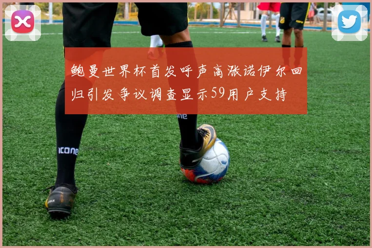 鲍曼世界杯首发呼声高涨诺伊尔回归引发争议调查显示59用户支持